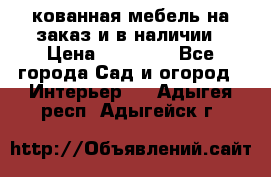 кованная мебель на заказ и в наличии › Цена ­ 25 000 - Все города Сад и огород » Интерьер   . Адыгея респ.,Адыгейск г.